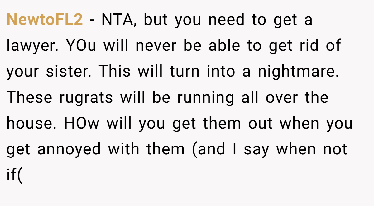 NewtoFL2 − NTA, but you need to get a lawyer. YOu will never be able to get rid of your sister. This will turn into a nightmare. These rugrats will be running all over the house. HOw will you get them out when you get annoyed with them (and I say when not if(