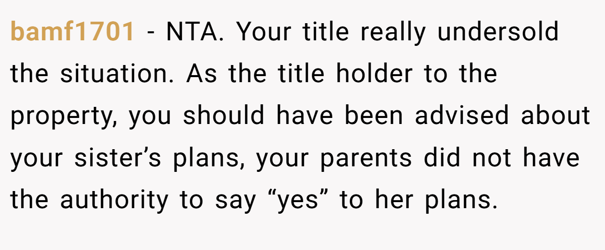 bamf1701 − NTA. Your title really undersold the situation. As the title holder to the property, you should have been advised about your sister’s plans, your parents did not have the authority to say “yes” to her plans.