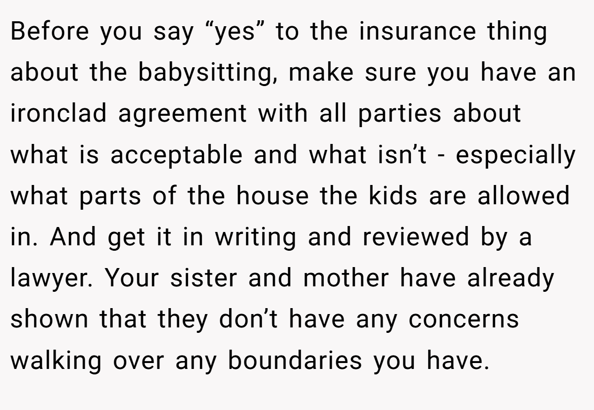 Before you say “yes” to the insurance thing about the babysitting, make sure you have an ironclad agreement with all parties about what is acceptable and what isn’t - especially what parts of the house the kids are allowed in. And get it in writing and reviewed by a lawyer. Your sister and mother have already shown that they don’t have any concerns walking over any boundaries you have.