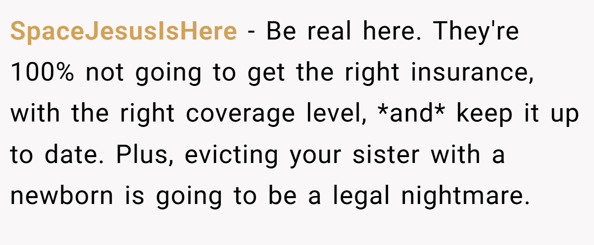 SpaceJesusIsHere − Be real here. They're 100% not going to get the right insurance, with the right coverage level, *and* keep it up to date. Plus, evicting your sister with a newborn is going to be a legal nightmare.