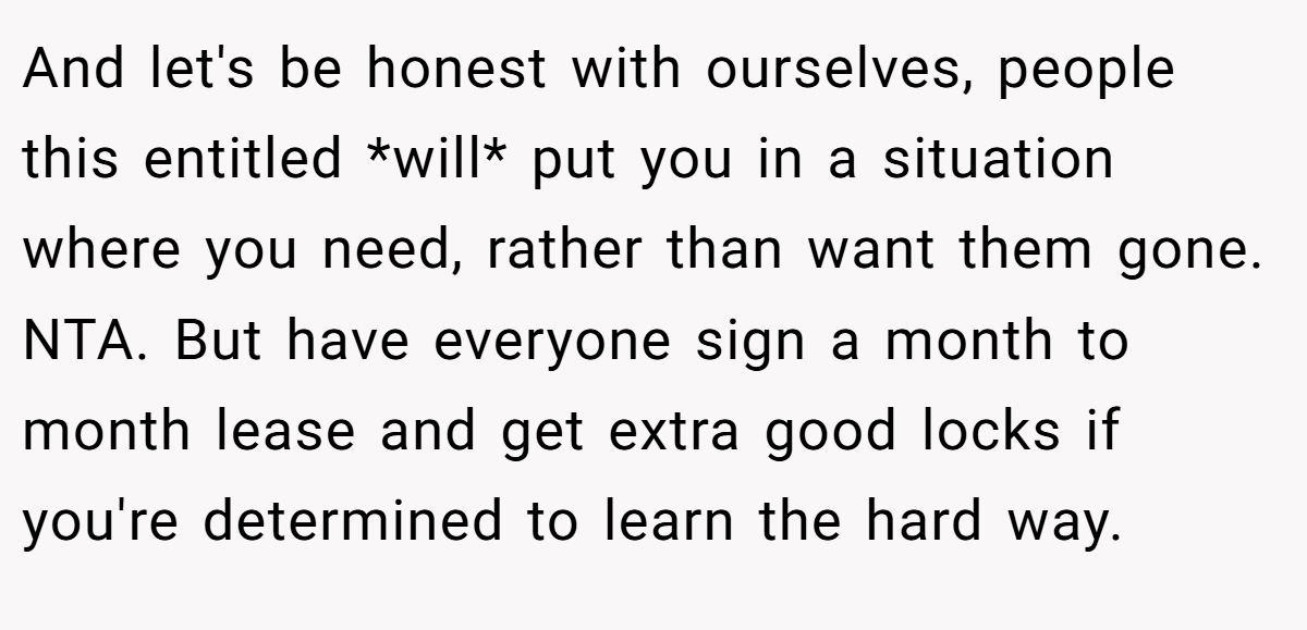 And let's be honest with ourselves, people this entitled *will* put you in a situation where you need, rather than want them gone. NTA. But have everyone sign a month to month lease and get extra good locks if you're determined to learn the hard way.