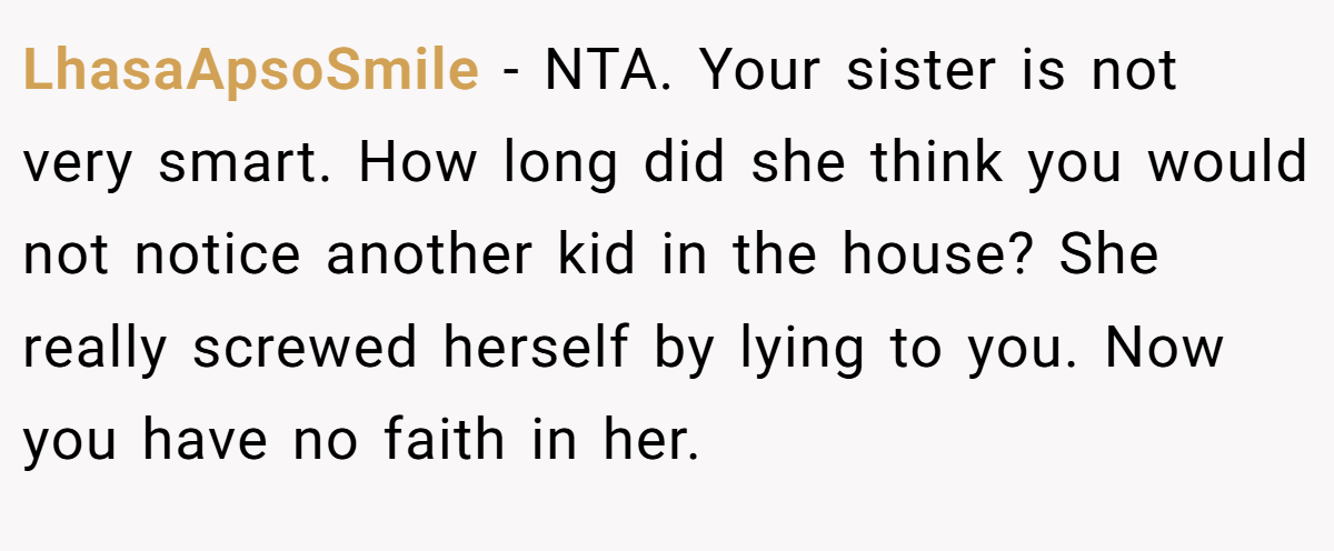 LhasaApsoSmile − NTA. Your sister is not very smart. How long did she think you would not notice another kid in the house? She really screwed herself by lying to you. Now you have no faith in her.