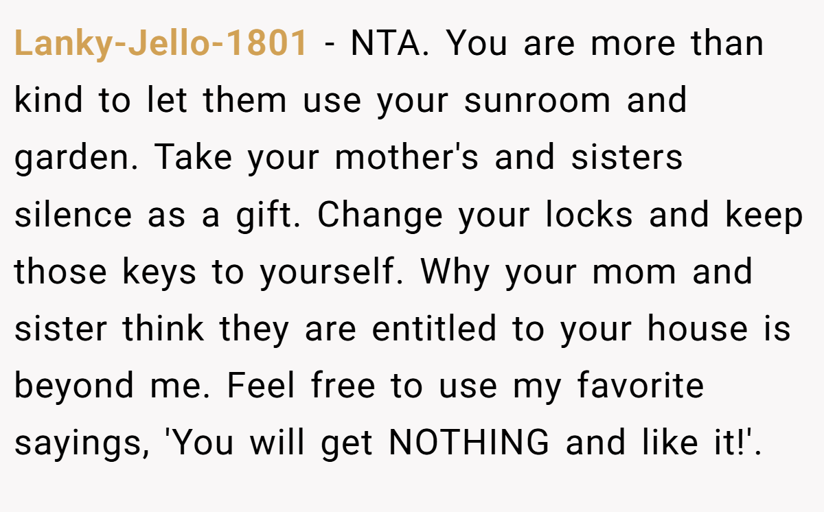 Lanky-Jello-1801 − NTA. You are more than kind to let them use your sunroom and garden. Take your mother's and sisters silence as a gift. Change your locks and keep those keys to yourself. Why your mom and sister think they are entitled to your house is beyond me. Feel free to use my favorite sayings, 'You will get NOTHING and like it!'.