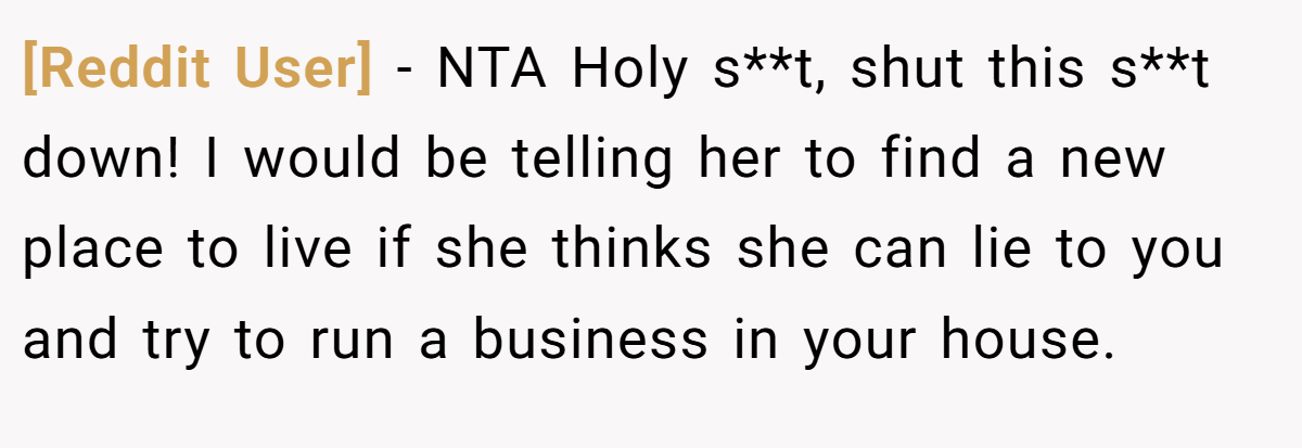 [Reddit User] − NTA Holy s**t, shut this s**t down! I would be telling her to find a new place to live if she thinks she can lie to you and try to run a business in your house.