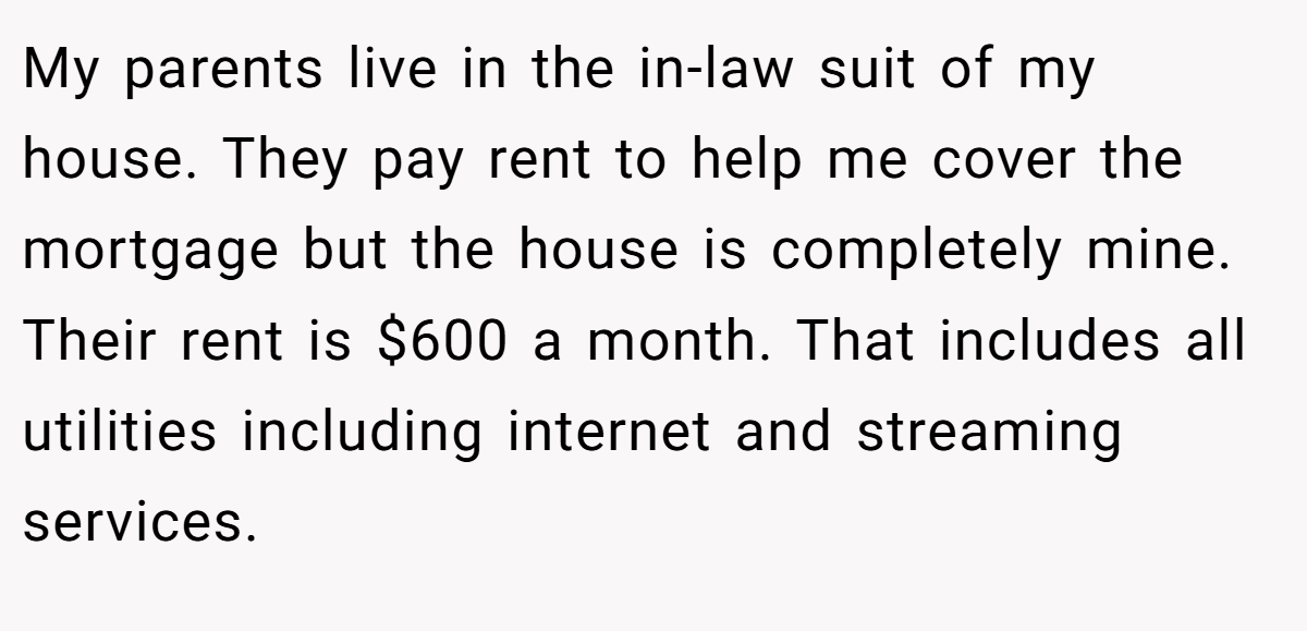 My parents live in the in-law suit of my house. They pay rent to help me cover the mortgage but the house is completely mine. Their rent is $600 a month. That includes all utilities including internet and streaming services.