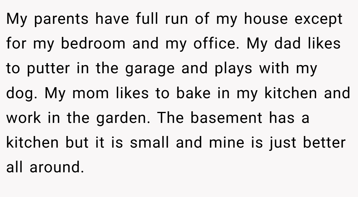 My parents have full run of my house except for my bedroom and my office. My dad likes to putter in the garage and plays with my dog. My mom likes to bake in my kitchen and work in the garden. The basement has a kitchen but it is small and mine is just better all around.