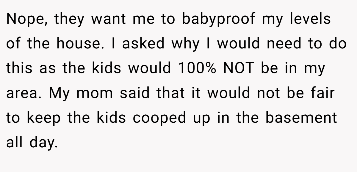 Nope, they want me to babyproof my levels of the house. I asked why I would need to do this as the kids would 100% NOT be in my area. My mom said that it would not be fair to keep the kids cooped up in the basement all day.