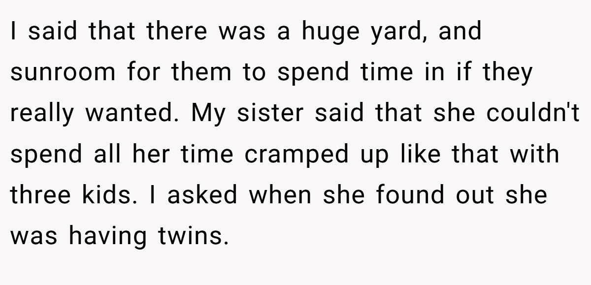 I said that there was a huge yard, and sunroom for them to spend time in if they really wanted. My sister said that she couldn't spend all her time cramped up like that with three kids. I asked when she found out she was having twins.