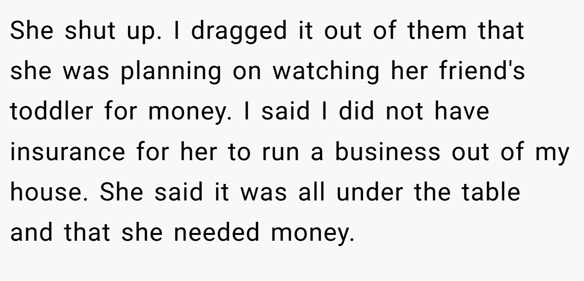 She shut up. I dragged it out of them that she was planning on watching her friend's toddler for money. I said I did not have insurance for her to run a business out of my house. She said it was all under the table and that she needed money.