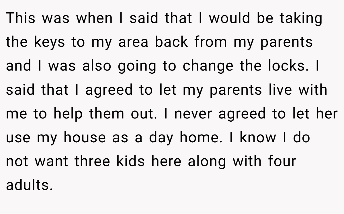 This was when I said that I would be taking the keys to my area back from my parents and I was also going to change the locks. I said that I agreed to let my parents live with me to help them out. I never agreed to let her use my house as a day home. I know I do not want three kids here along with four adults.