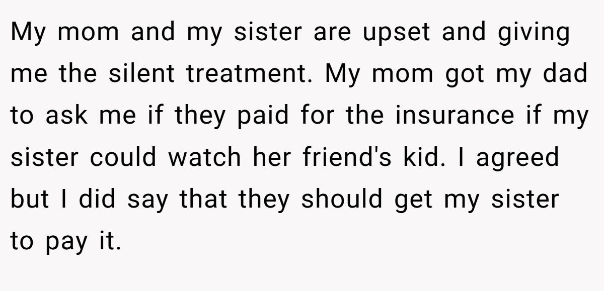 My mom and my sister are upset and giving me the silent treatment. My mom got my dad to ask me if they paid for the insurance if my sister could watch her friend's kid. I agreed but I did say that they should get my sister to pay it.