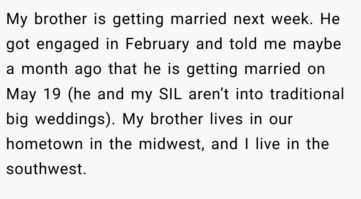 My brother is getting married next week. He got engaged in February and told me maybe a month ago that he is getting married on May 19 (he and my SIL aren’t into traditional big weddings). My brother lives in our hometown in the midwest, and I live in the southwest.