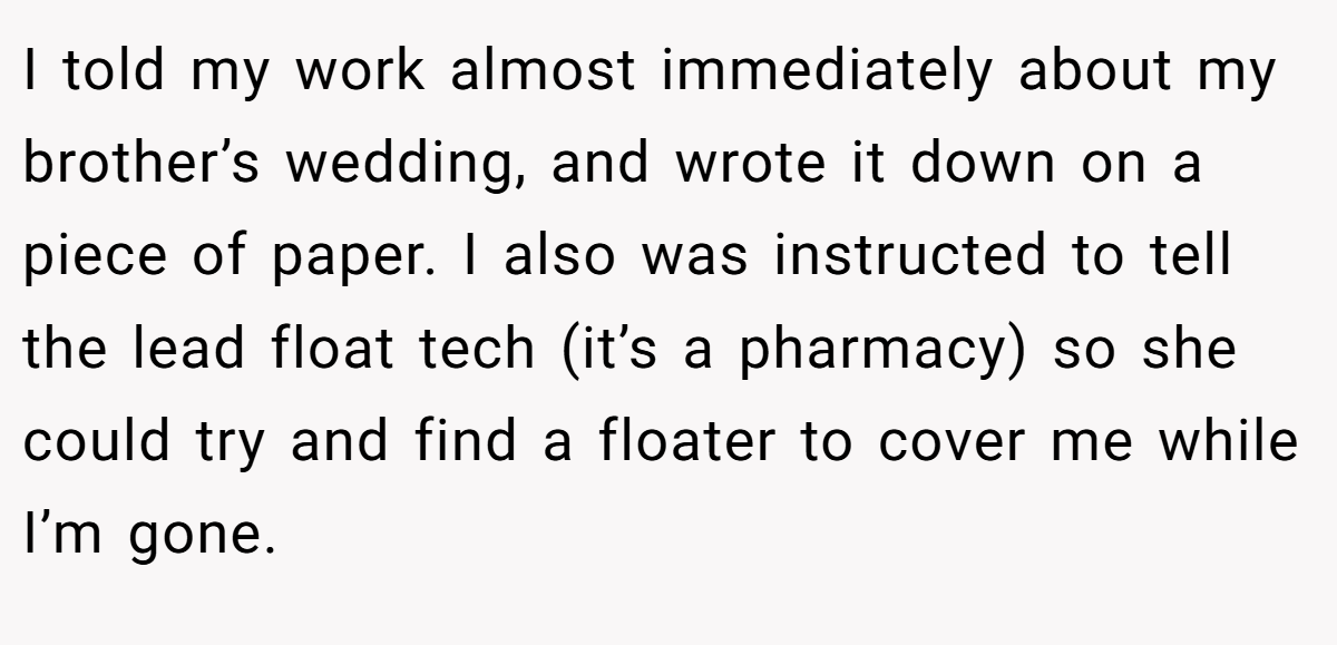I told my work almost immediately about my brother’s wedding, and wrote it down on a piece of paper. I also was instructed to tell the lead float tech (it’s a pharmacy) so she could try and find a floater to cover me while I’m gone.