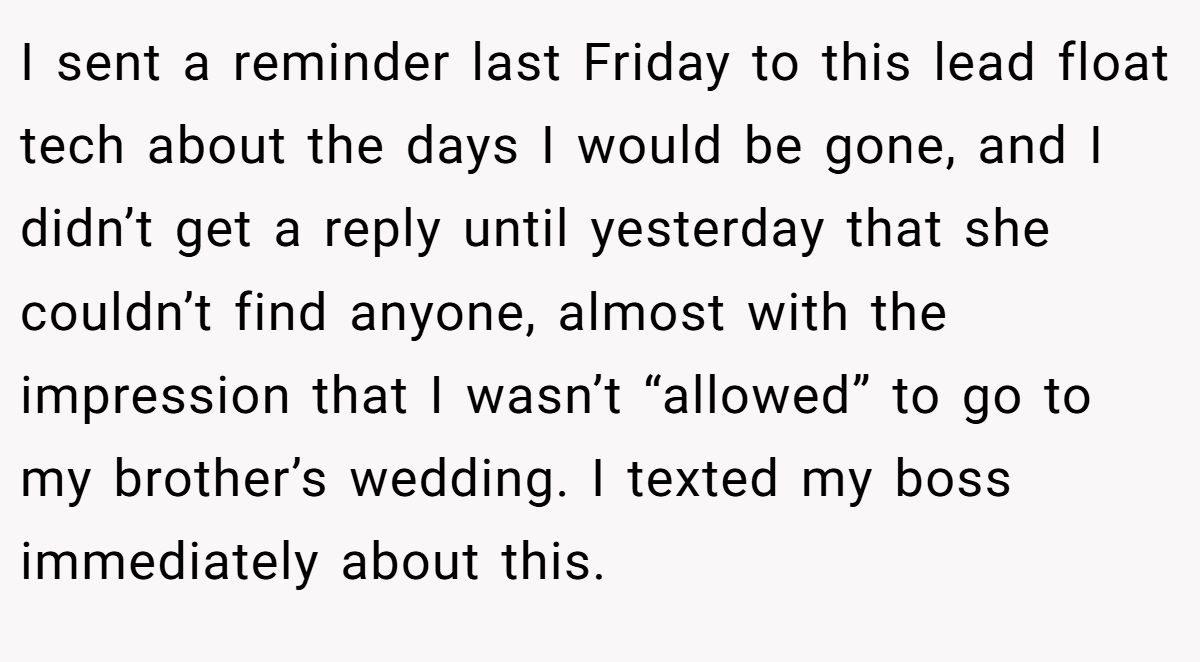 I sent a reminder last Friday to this lead float tech about the days I would be gone, and I didn’t get a reply until yesterday that she couldn’t find anyone, almost with the impression that I wasn’t “allowed” to go to my brother’s wedding. I texted my boss immediately about this.