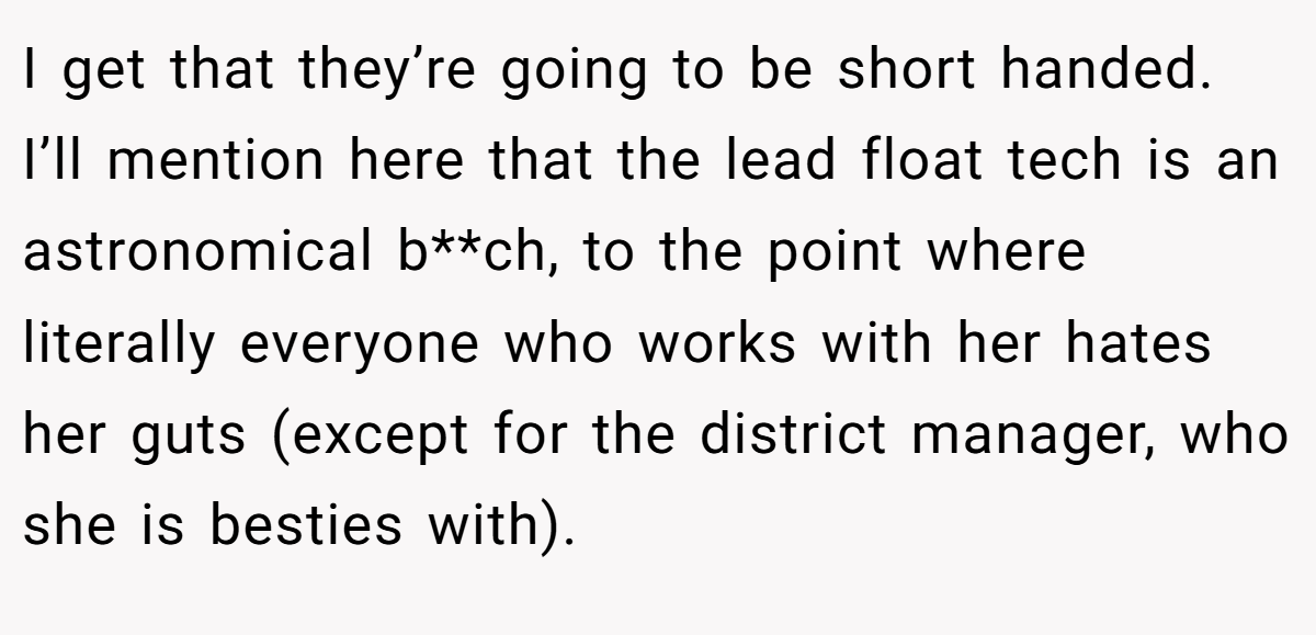 I get that they’re going to be short handed. I’ll mention here that the lead float tech is an astronomical b**ch, to the point where literally everyone who works with her hates her guts (except for the district manager, who she is besties with).