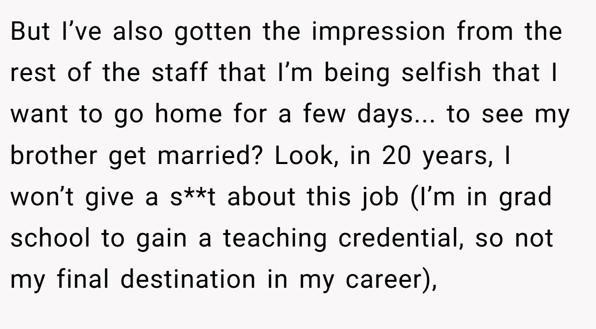 But I’ve also gotten the impression from the rest of the staff that I’m being selfish that I want to go home for a few days... to see my brother get married? Look, in 20 years, I won’t give a s**t about this job (I’m in grad school to gain a teaching credential, so not my final destination in my career),
