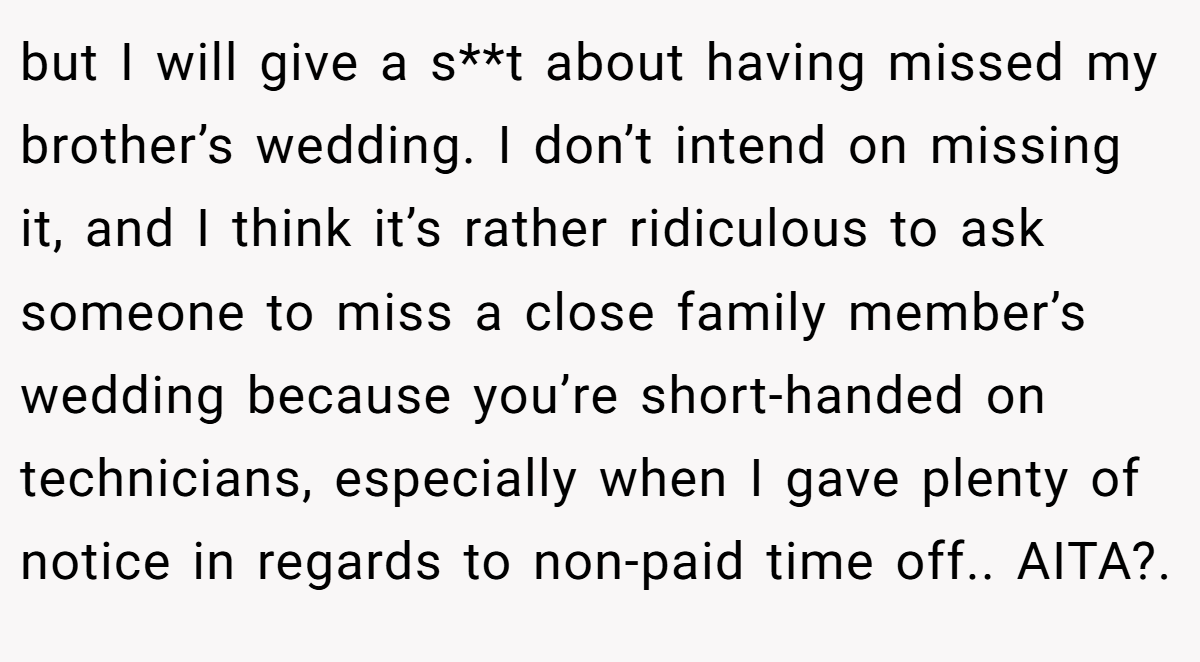 but I will give a s**t about having missed my brother’s wedding. I don’t intend on missing it, and I think it’s rather ridiculous to ask someone to miss a close family member’s wedding because you’re short-handed on technicians, especially when I gave plenty of notice in regards to non-paid time off.. AITA?.