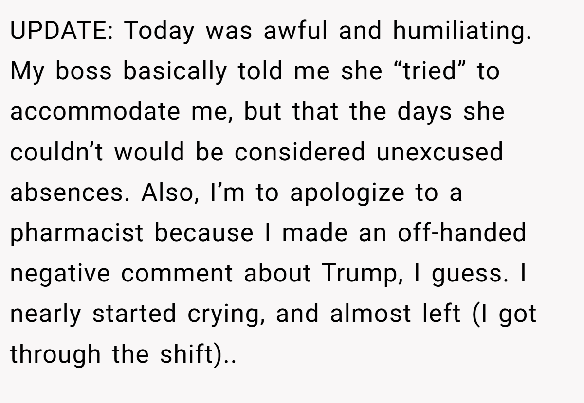 UPDATE: Today was awful and humiliating. My boss basically told me she “tried” to accommodate me, but that the days she couldn’t would be considered unexcused absences. Also, I’m to apologize to a pharmacist because I made an off-handed negative comment about Trump, I guess. I nearly started crying, and almost left (I got through the shift)..