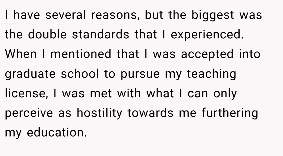 I have several reasons, but the biggest was the double standards that I experienced. When I mentioned that I was accepted into graduate school to pursue my teaching license, I was met with what I can only perceive as hostility towards me furthering my education.