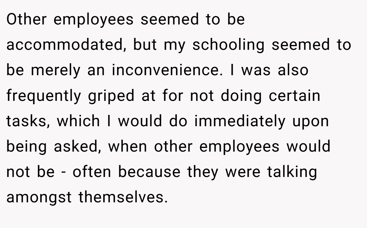 Other employees seemed to be accommodated, but my schooling seemed to be merely an inconvenience. I was also frequently griped at for not doing certain tasks, which I would do immediately upon being asked, when other employees would not be - often because they were talking amongst themselves.