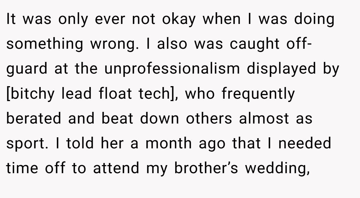 It was only ever not okay when I was doing something wrong. I also was caught off-guard at the unprofessionalism displayed by [bitchy lead float tech], who frequently berated and beat down others almost as sport. I told her a month ago that I needed time off to attend my brother’s wedding,