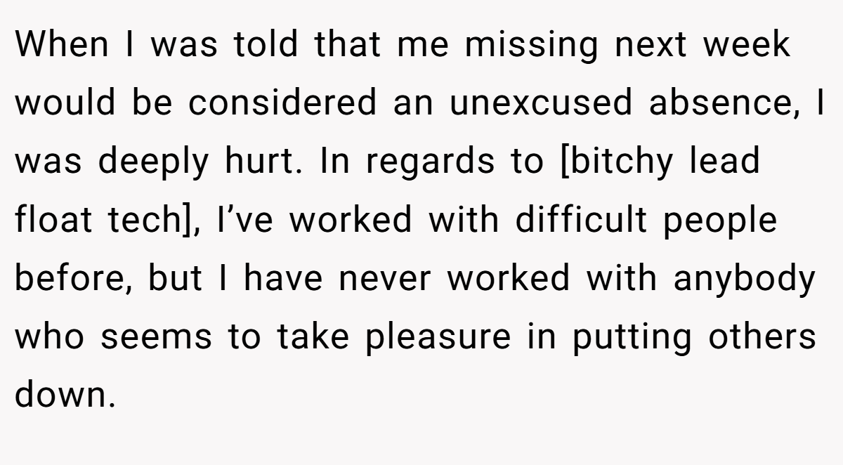 When I was told that me missing next week would be considered an unexcused absence, I was deeply hurt. In regards to [bitchy lead float tech], I’ve worked with difficult people before, but I have never worked with anybody who seems to take pleasure in putting others down.