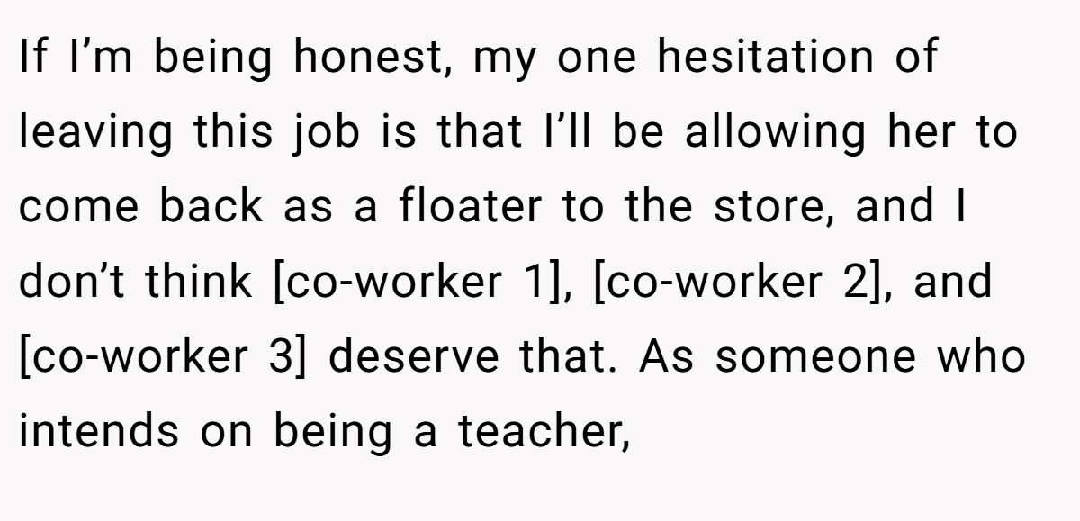 If I’m being honest, my one hesitation of leaving this job is that I’ll be allowing her to come back as a floater to the store, and I don’t think [co-worker 1], [co-worker 2], and [co-worker 3] deserve that. As someone who intends on being a teacher,