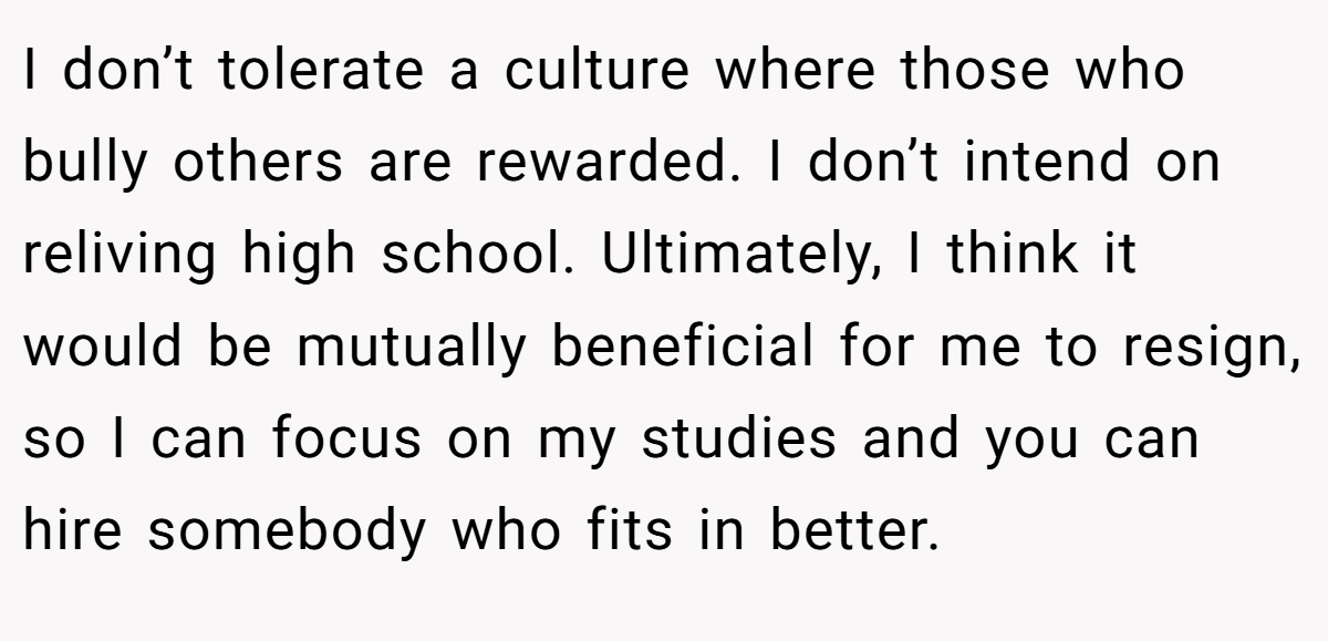 I don’t tolerate a culture where those who bully others are rewarded. I don’t intend on reliving high school. Ultimately, I think it would be mutually beneficial for me to resign, so I can focus on my studies and you can hire somebody who fits in better.