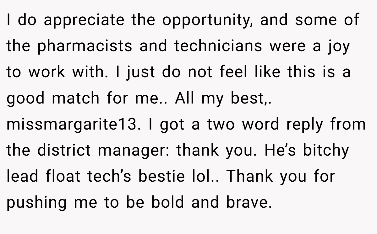 I do appreciate the opportunity, and some of the pharmacists and technicians were a joy to work with. I just do not feel like this is a good match for me.. All my best,. missmargarite13. I got a two word reply from the district manager: thank you. He’s bitchy lead float tech’s bestie lol.. Thank you for pushing me to be bold and brave.
