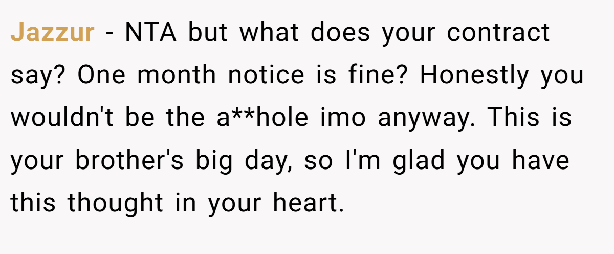 Jazzur − NTA but what does your contract say? One month notice is fine? Honestly you wouldn't be the a**hole imo anyway. This is your brother's big day, so I'm glad you have this thought in your heart.
