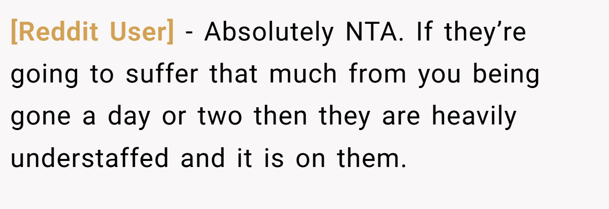 [Reddit User] − Absolutely NTA. If they’re going to suffer that much from you being gone a day or two then they are heavily understaffed and it is on them.