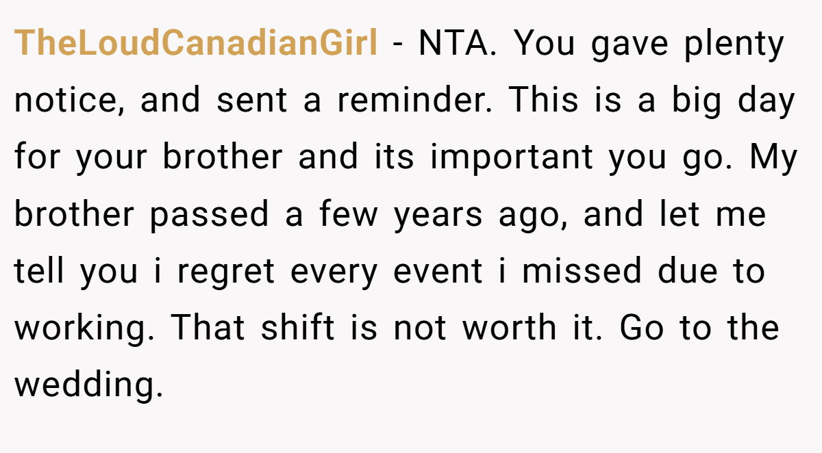 TheLoudCanadianGirl − NTA. You gave plenty notice, and sent a reminder. This is a big day for your brother and its important you go. My brother passed a few years ago, and let me tell you i regret every event i missed due to working. That shift is not worth it. Go to the wedding.