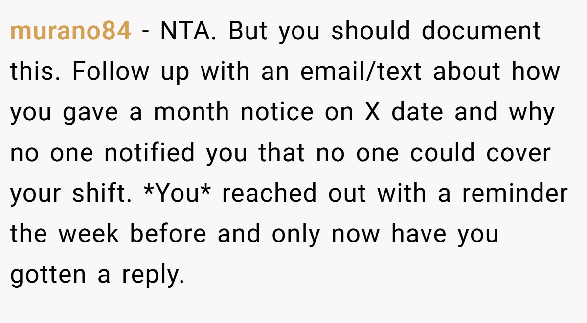 murano84 − NTA. But you should document this. Follow up with an email/text about how you gave a month notice on X date and why no one notified you that no one could cover your shift. *You* reached out with a reminder the week before and only now have you gotten a reply.