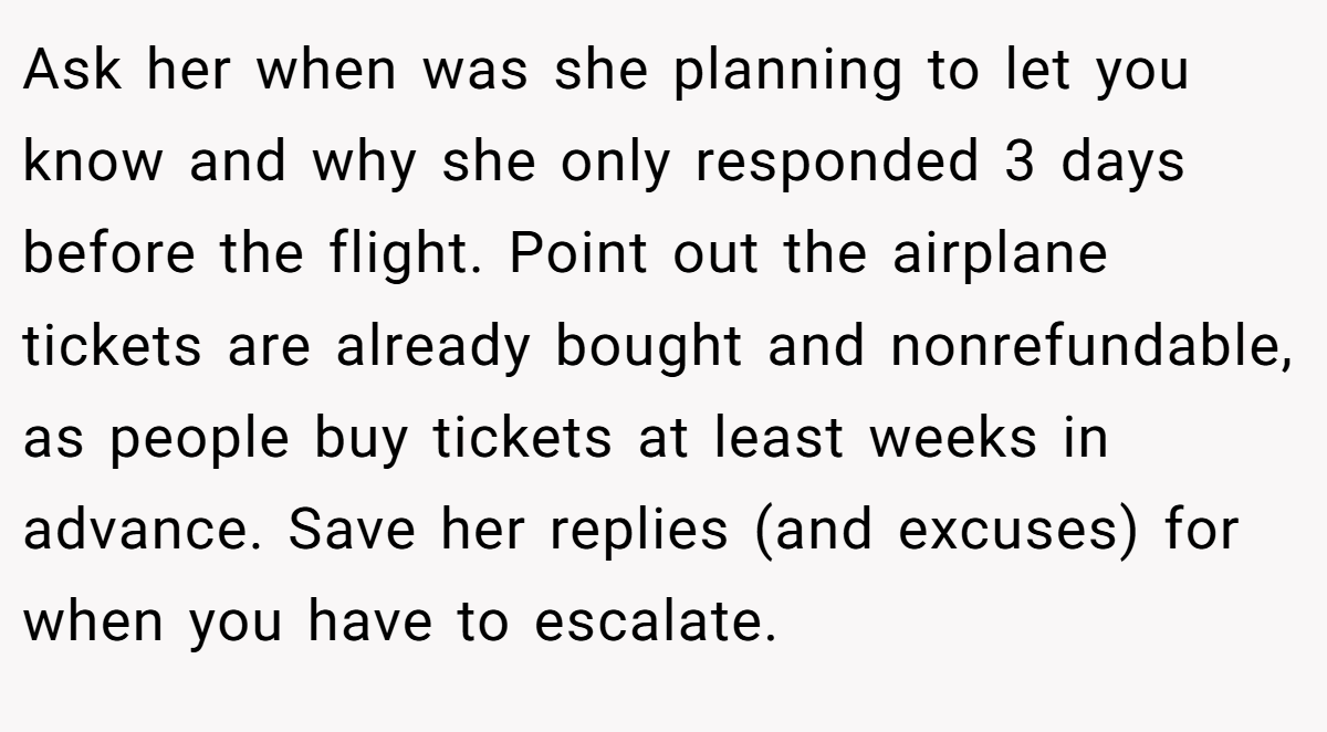 Ask her when was she planning to let you know and why she only responded 3 days before the flight. Point out the airplane tickets are already bought and nonrefundable, as people buy tickets at least weeks in advance. Save her replies (and excuses) for when you have to escalate.