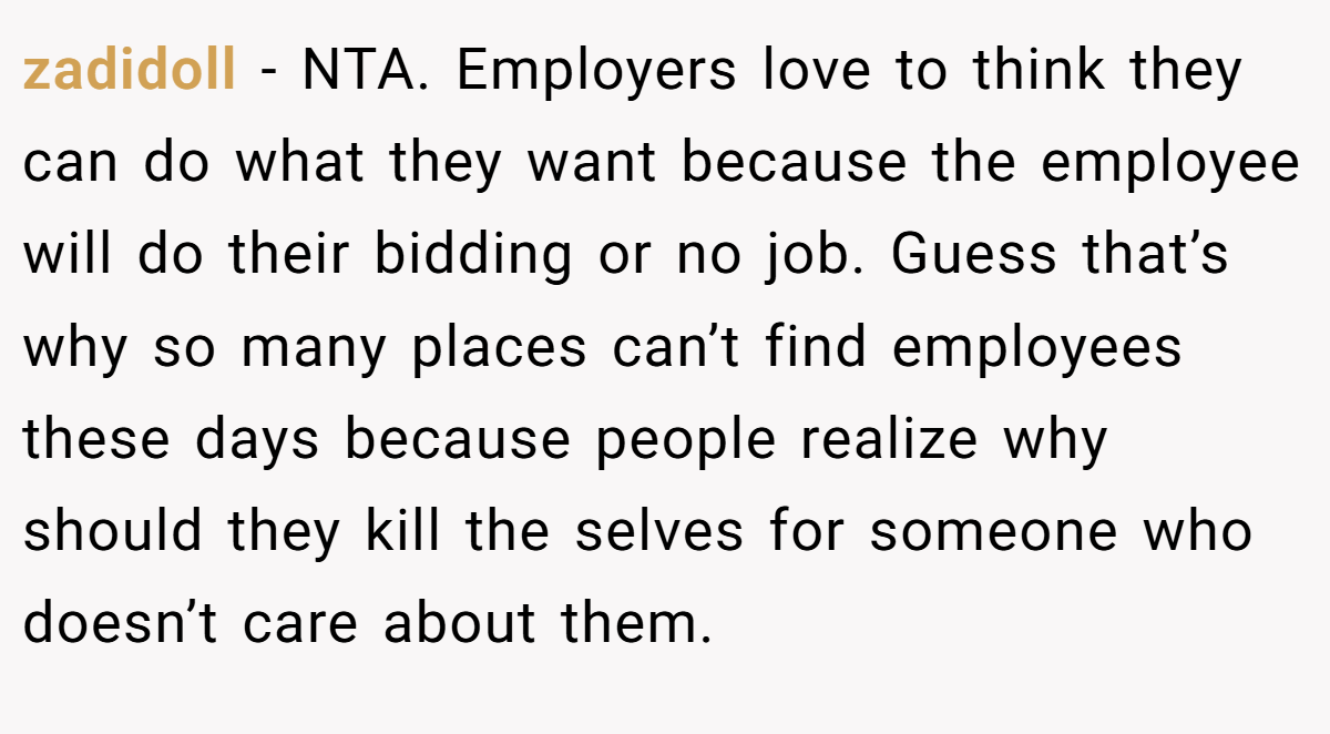 zadidoll − NTA. Employers love to think they can do what they want because the employee will do their bidding or no job. Guess that’s why so many places can’t find employees these days because people realize why should they kill the selves for someone who doesn’t care about them.