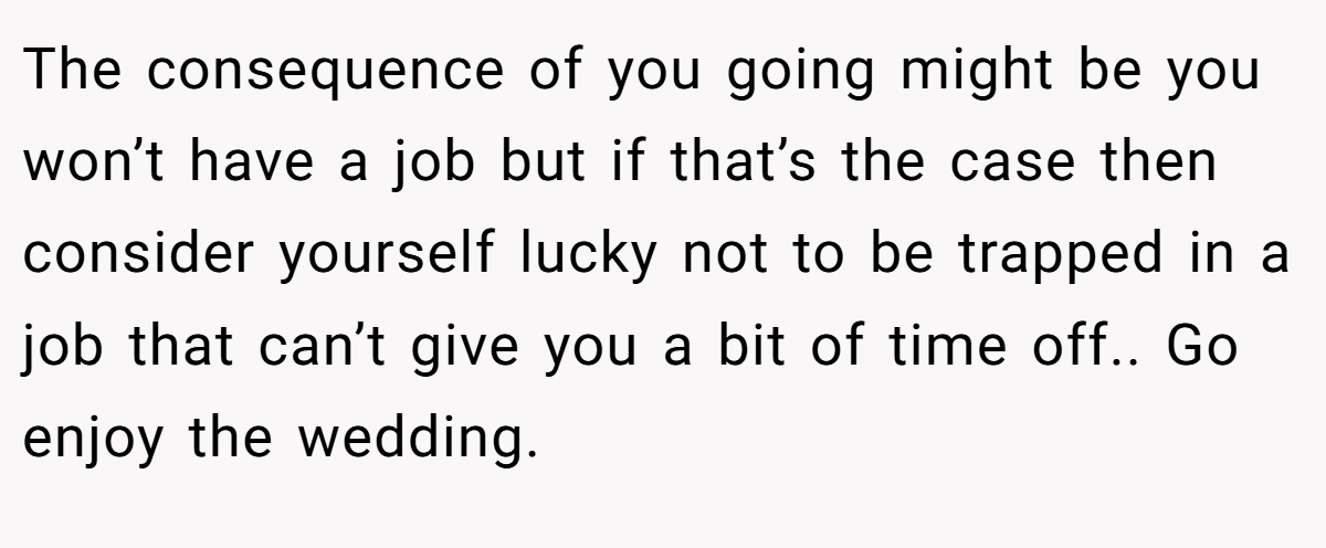 The consequence of you going might be you won’t have a job but if that’s the case then consider yourself lucky not to be trapped in a job that can’t give you a bit of time off.. Go enjoy the wedding.