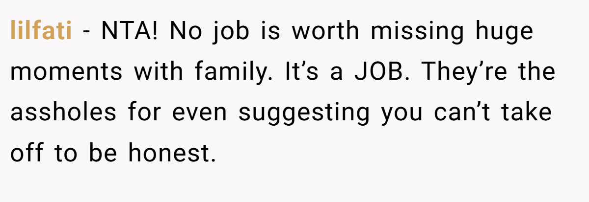 lilfati − NTA! No job is worth missing huge moments with family. It’s a JOB. They’re the assholes for even suggesting you can’t take off to be honest.