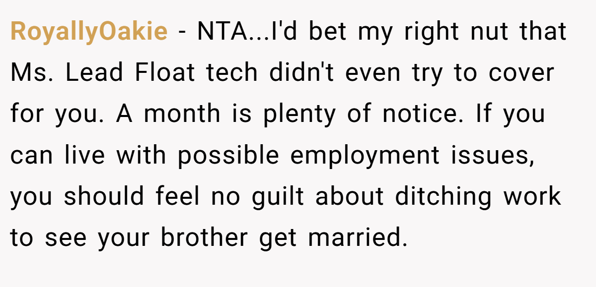 RoyallyOakie − NTA...I'd bet my right nut that Ms. Lead Float tech didn't even try to cover for you. A month is plenty of notice. If you can live with possible employment issues, you should feel no guilt about ditching work to see your brother get married.