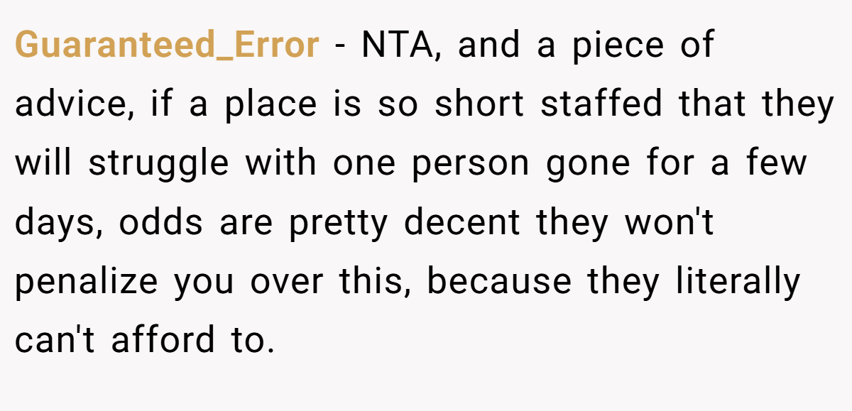 Guaranteed_Error − NTA, and a piece of advice, if a place is so short staffed that they will struggle with one person gone for a few days, odds are pretty decent they won't penalize you over this, because they literally can't afford to.