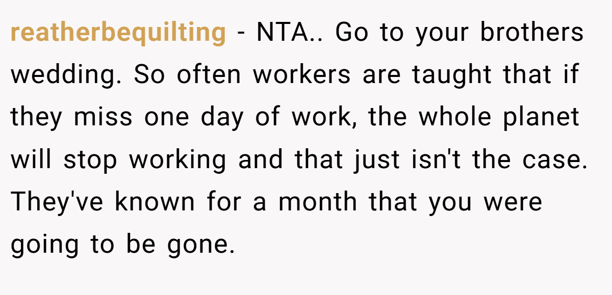 reatherbequilting − NTA.. Go to your brothers wedding. So often workers are taught that if they miss one day of work, the whole planet will stop working and that just isn't the case. They've known for a month that you were going to be gone.