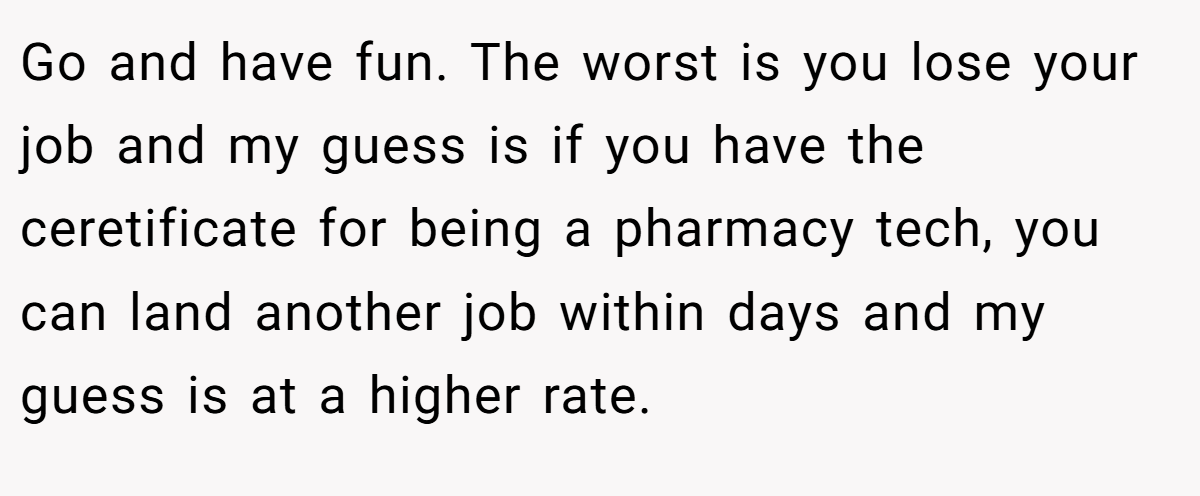 Go and have fun. The worst is you lose your job and my guess is if you have the ceretificate for being a pharmacy tech, you can land another job within days and my guess is at a higher rate.