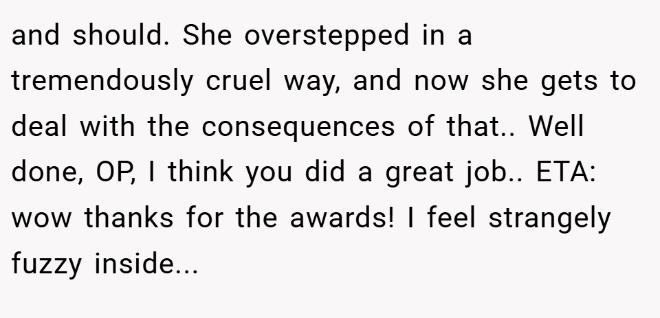 and should. She overstepped in a tremendously cruel way, and now she gets to deal with the consequences of that.. Well done, OP, I think you did a great job.. ETA: wow thanks for the awards! I feel strangely fuzzy inside...