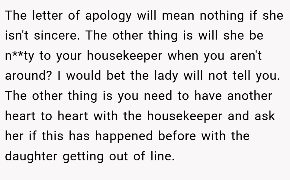 The letter of apology will mean nothing if she isn't sincere. The other thing is will she be n**ty to your housekeeper when you aren't around? I would bet the lady will not tell you. The other thing is you need to have another heart to heart with the housekeeper and ask her if this has happened before with the daughter getting out of line.