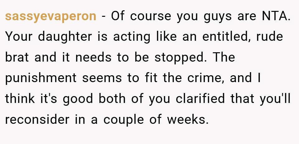 sassyevaperon − Of course you guys are NTA. Your daughter is acting like an entitled, rude brat and it needs to be stopped. The punishment seems to fit the crime, and I think it's good both of you clarified that you'll reconsider in a couple of weeks.