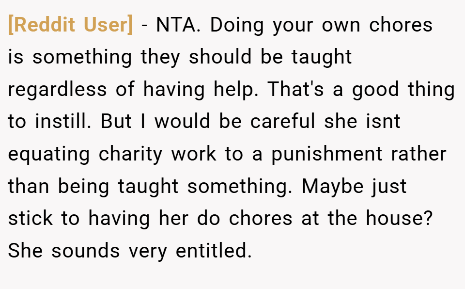 [Reddit User] − NTA. Doing your own chores is something they should be taught regardless of having help. That's a good thing to instill. But I would be careful she isnt equating charity work to a punishment rather than being taught something. Maybe just stick to having her do chores at the house? She sounds very entitled.