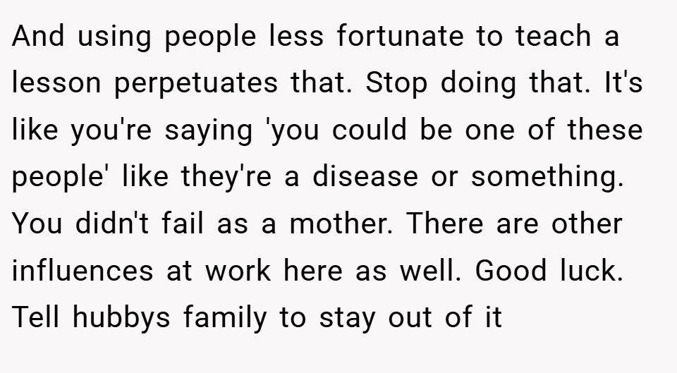And using people less fortunate to teach a lesson perpetuates that. Stop doing that. It's like you're saying 'you could be one of these people' like they're a disease or something. You didn't fail as a mother. There are other influences at work here as well. Good luck. Tell hubbys family to stay out of it