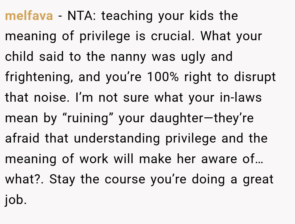 melfava − NTA: teaching your kids the meaning of privilege is crucial. What your child said to the nanny was ugly and frightening, and you’re 100% right to disrupt that noise. I’m not sure what your in-laws mean by “ruining” your daughter—they’re afraid that understanding privilege and the meaning of work will make her aware of… what?. Stay the course you’re doing a great job.