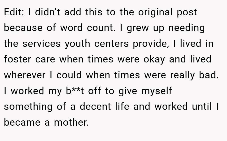 Edit: I didn’t add this to the original post because of word count. I grew up needing the services youth centers provide, I lived in foster care when times were okay and lived wherever I could when times were really bad. I worked my b**t off to give myself something of a decent life and worked until I became a mother.