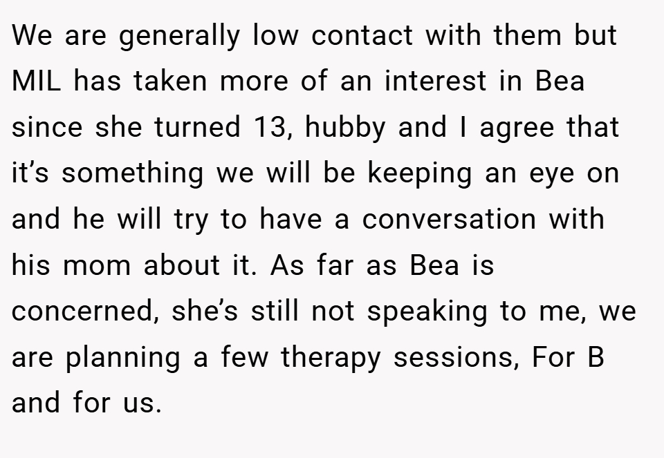 We are generally low contact with them but MIL has taken more of an interest in Bea since she turned 13, hubby and I agree that it’s something we will be keeping an eye on and he will try to have a conversation with his mom about it. As far as Bea is concerned, she’s still not speaking to me, we are planning a few therapy sessions, For B and for us.