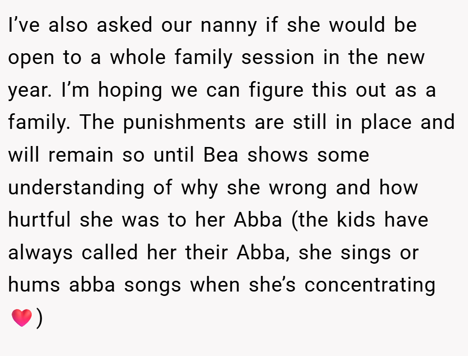 I’ve also asked our nanny if she would be open to a whole family session in the new year. I’m hoping we can figure this out as a family. The punishments are still in place and will remain so until Bea shows some understanding of why she wrong and how hurtful she was to her Abba (the kids have always called her their Abba, she sings or hums abba songs when she’s concentrating❤️)